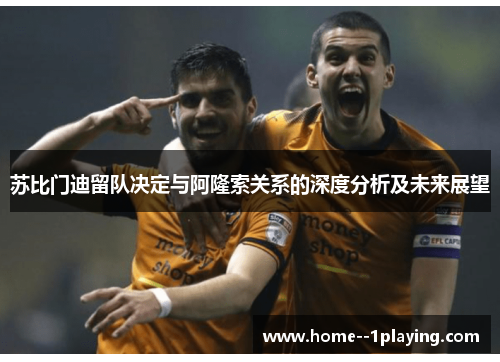 苏比门迪留队决定与阿隆索关系的深度分析及未来展望 苏比门迪留队决定与阿隆索关系的深度分析及未来展望