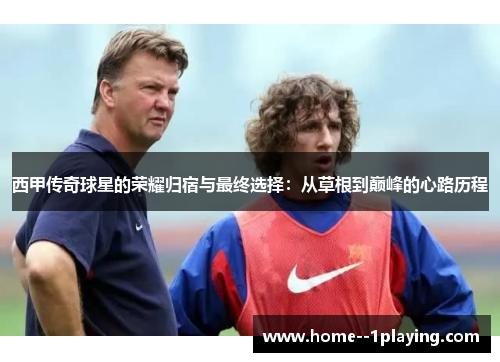 西甲传奇球星的荣耀归宿与最终选择:从草根到巅峰的心路历程 西甲传奇球星的荣耀归宿与最终选择:从草根到巅峰的心路历程