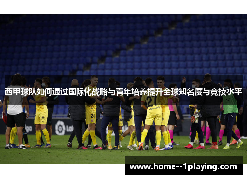 西甲球队如何通过国际化战略与青年培养提升全球知名度与竞技水平 西甲球队如何通过国际化战略与青年培养提升全球知名度与竞技水平