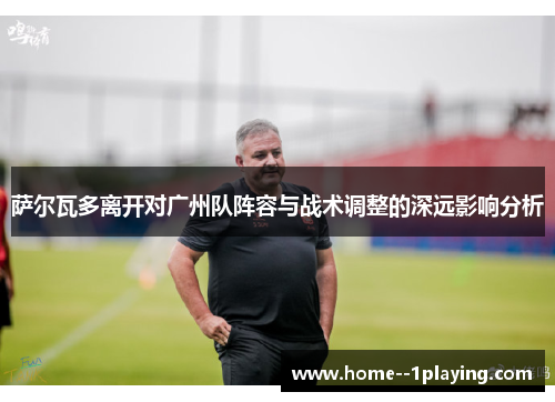萨尔瓦多离开对广州队阵容与战术调整的深远影响分析 萨尔瓦多离开对广州队阵容与战术调整的深远影响分析