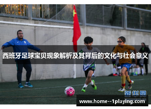 西班牙足球宝贝现象解析及其背后的文化与社会意义